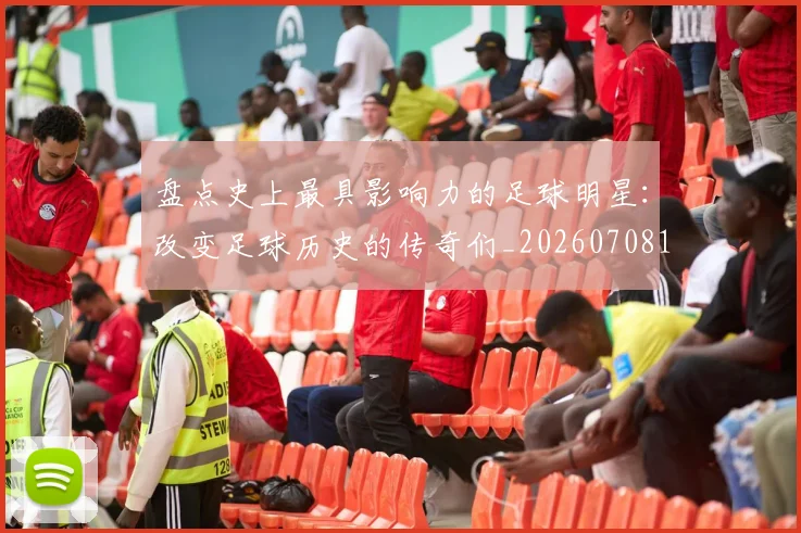 盘点史上最具影响力的足球明星：改变足球历史的传奇们_20260708194459_20260802163844