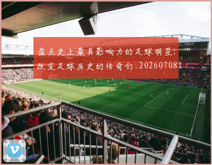 盘点史上最具影响力的足球明星：改变足球历史的传奇们_20260708194459_20260802163844
